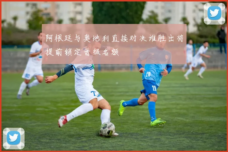 阿根廷与奥地利直接对决谁胜出将提前锁定晋级名额