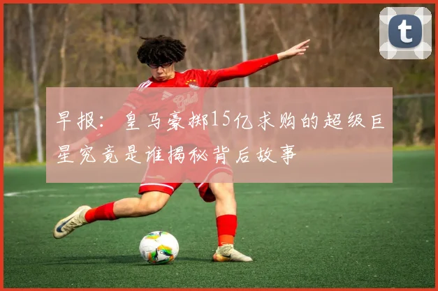早报：皇马豪掷15亿求购的超级巨星究竟是谁揭秘背后故事