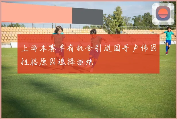 上海本赛季有机会引进国手卢伟因性格原因选择拒绝