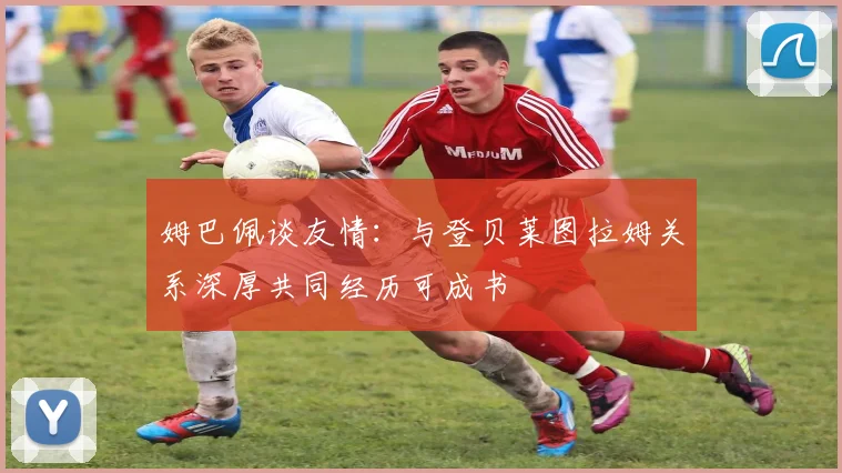 姆巴佩谈友情：与登贝莱图拉姆关系深厚共同经历可成书