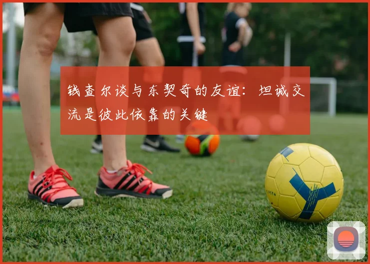 钱查尔谈与东契奇的友谊：坦诚交流是彼此依靠的关键