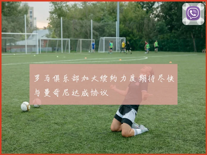 罗马俱乐部加大续约力度期待尽快与曼奇尼达成协议