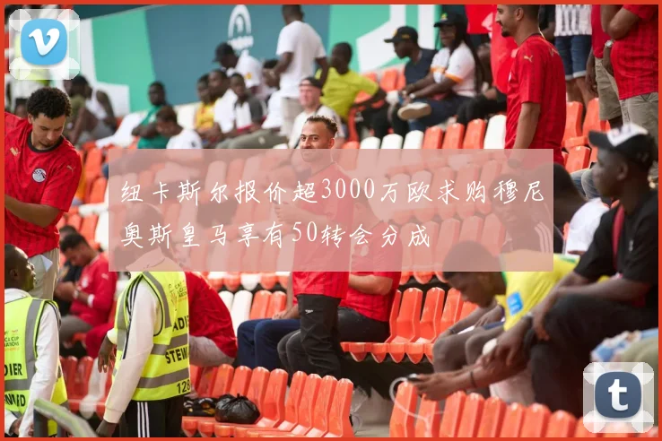 纽卡斯尔报价超3000万欧求购穆尼奥斯皇马享有50转会分成