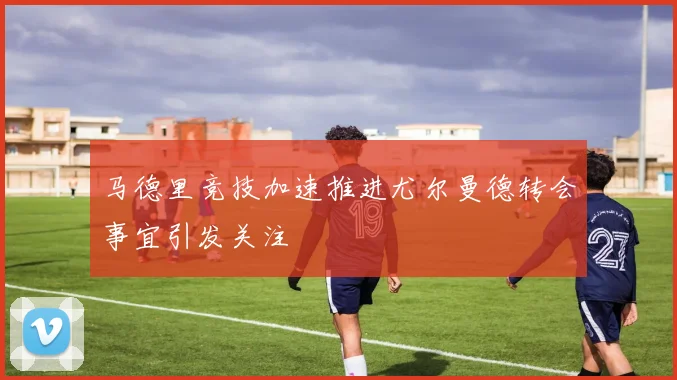 马德里竞技加速推进尤尔曼德转会事宜引发关注