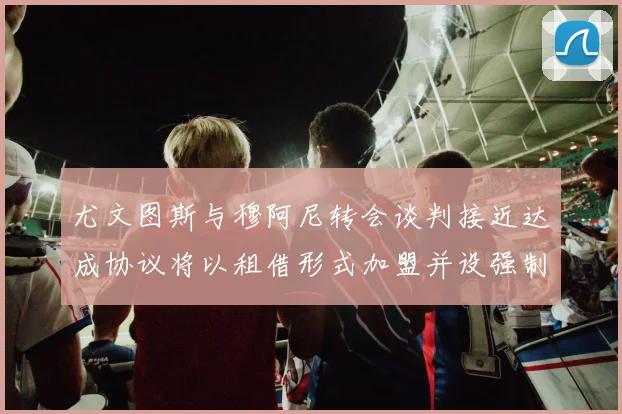 尤文图斯与穆阿尼转会谈判接近达成协议将以租借形式加盟并设强制买断条款