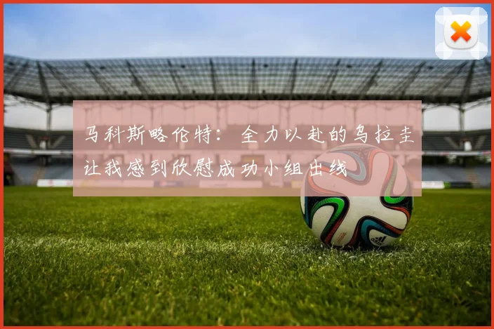 马科斯略伦特：全力以赴的乌拉圭让我感到欣慰成功小组出线