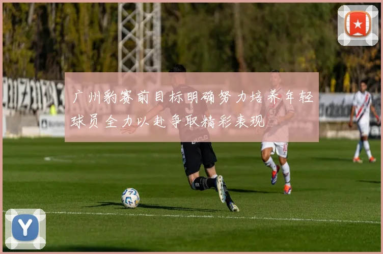 广州豹赛前目标明确努力培养年轻球员全力以赴争取精彩表现