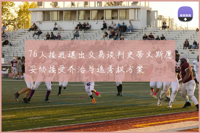 76人接近退出交易谈判史蒂文斯愿妥协接受乔治与选秀权方案