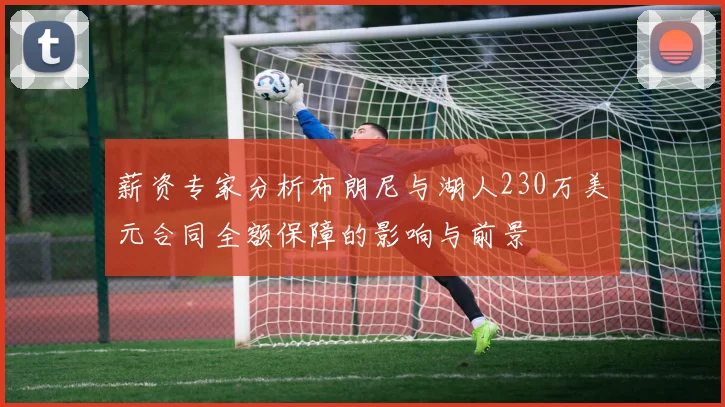 薪资专家分析布朗尼与湖人230万美元合同全额保障的影响与前景