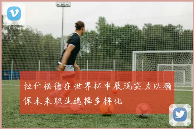 拉什福德在世界杯中展现实力以确保未来职业选择多样化