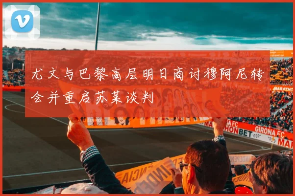 尤文与巴黎高层明日商讨穆阿尼转会并重启苏莱谈判