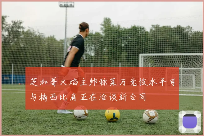 芝加哥火焰主帅称莱万竞技水平可与梅西比肩正在洽谈新合同
