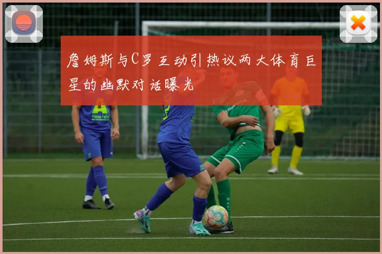詹姆斯与C罗互动引热议两大体育巨星的幽默对话曝光