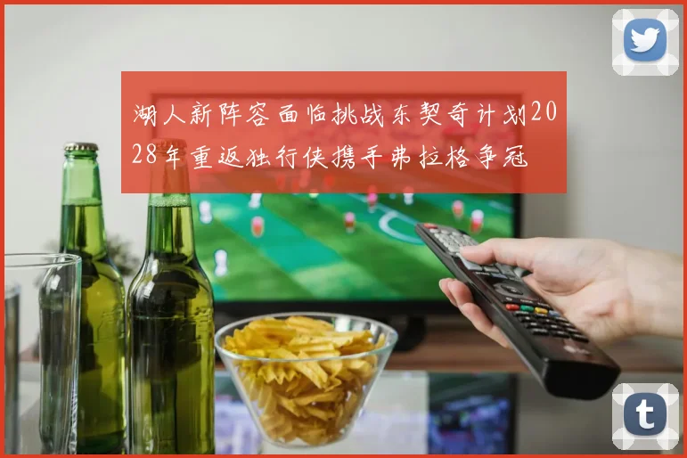 湖人新阵容面临挑战东契奇计划2028年重返独行侠携手弗拉格争冠
