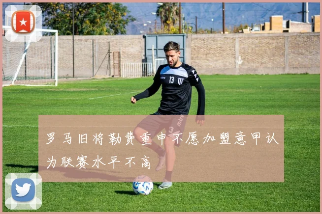 罗马旧将勒费重申不愿加盟意甲认为联赛水平不高