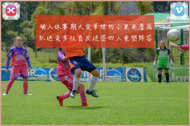 湖人休赛期大变革续约小里老詹离队送走多位首发连签四人重塑阵容