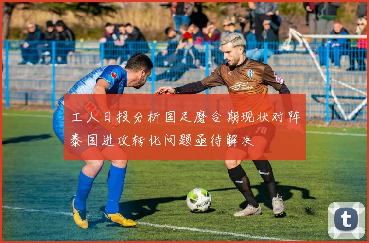 工人日报分析国足磨合期现状对阵泰国进攻转化问题亟待解决