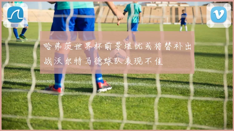 哈弗茨世界杯前景堪忧或将替补出战沃尔特马德球队表现不佳