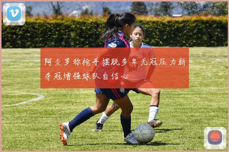 阿圭罗称枪手摆脱多年无冠压力新夺冠增强球队自信心