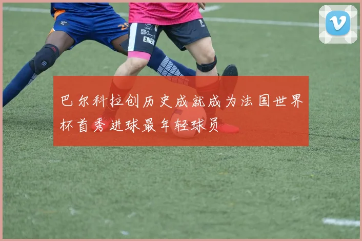 巴尔科拉创历史成就成为法国世界杯首秀进球最年轻球员